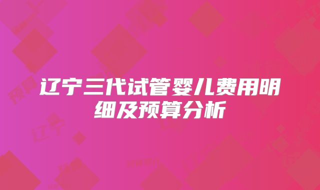 辽宁三代试管婴儿费用明细及预算分析