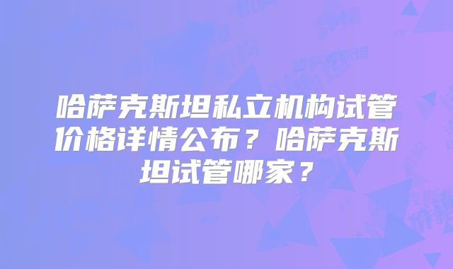 哈萨克斯坦私立机构试管价格详情公布？哈萨克斯坦试管哪家？