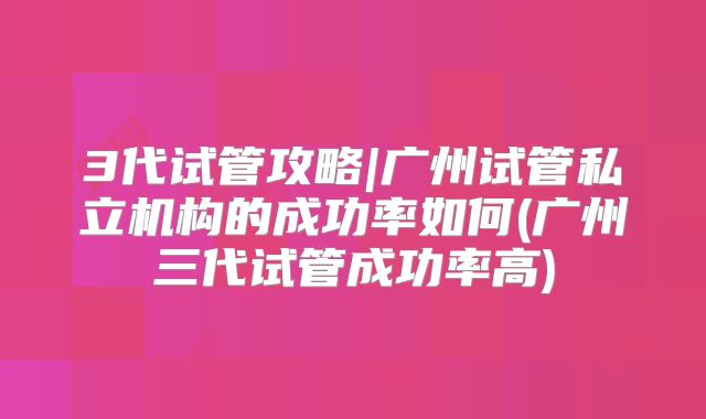 3代试管攻略|广州试管私立机构的成功率如何(广州三代试管成功率高)