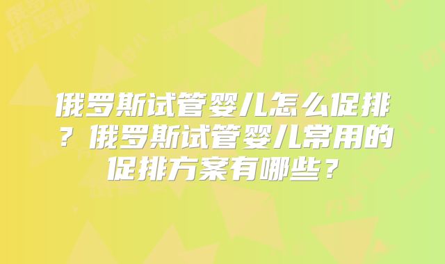 俄罗斯试管婴儿怎么促排？俄罗斯试管婴儿常用的促排方案有哪些？