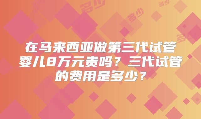 在马来西亚做第三代试管婴儿8万元贵吗？三代试管的费用是多少？