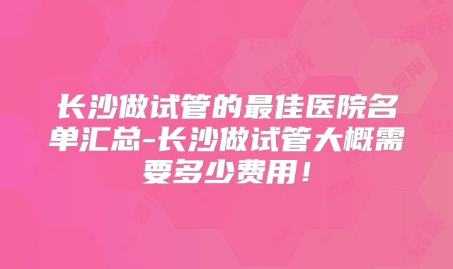 长沙做试管的最佳医院名单汇总-长沙做试管大概需要多少费用！