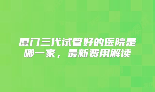 厦门三代试管好的医院是哪一家，最新费用解读