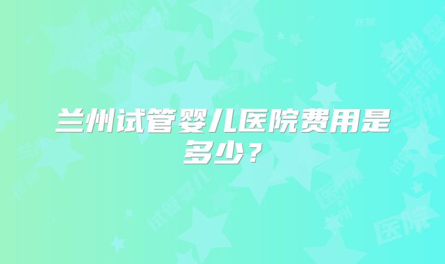 兰州试管婴儿医院费用是多少？