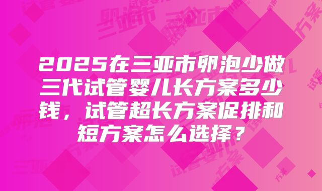 2025在三亚市卵泡少做三代试管婴儿长方案多少钱，试管超长方案促排和短方案怎么选择？