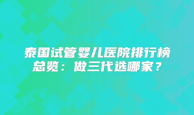 泰国试管婴儿医院排行榜总览：做三代选哪家？