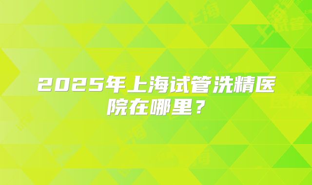 2025年上海试管洗精医院在哪里？