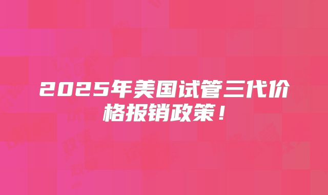2025年美国试管三代价格报销政策！