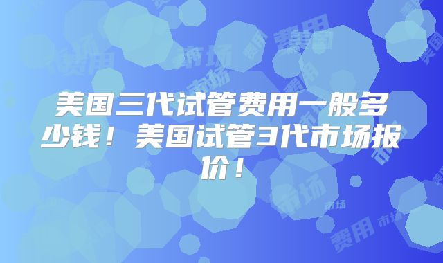 美国三代试管费用一般多少钱！美国试管3代市场报价！
