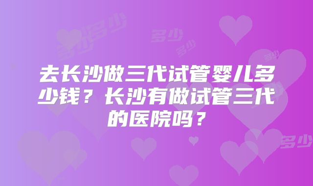 去长沙做三代试管婴儿多少钱？长沙有做试管三代的医院吗？