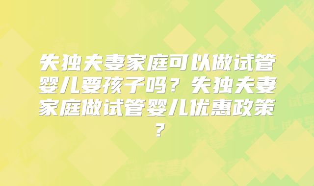 失独夫妻家庭可以做试管婴儿要孩子吗？失独夫妻家庭做试管婴儿优惠政策？