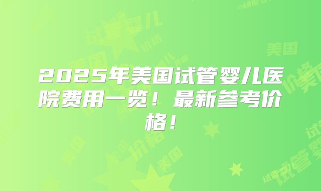 2025年美国试管婴儿医院费用一览！最新参考价格！