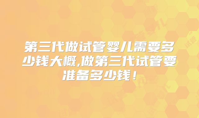 第三代做试管婴儿需要多少钱大概,做第三代试管要准备多少钱！