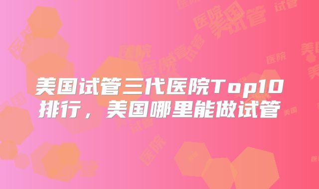 美国试管三代医院Top10排行,美国哪里能做试管