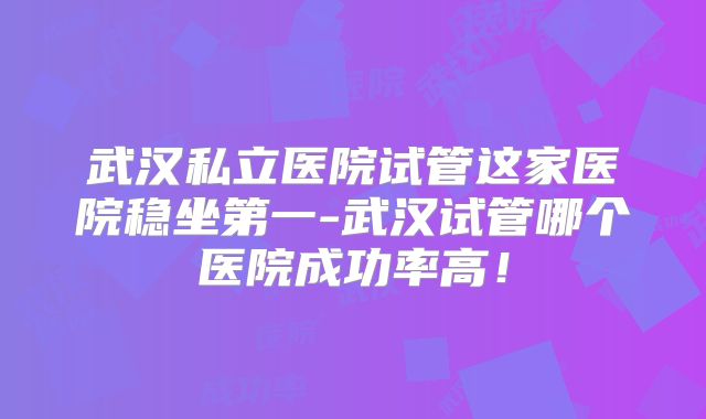 武汉私立医院试管这家医院稳坐第一-武汉试管哪个医院成功率高!