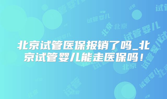 北京试管医保报销了吗_北京试管婴儿能走医保吗!