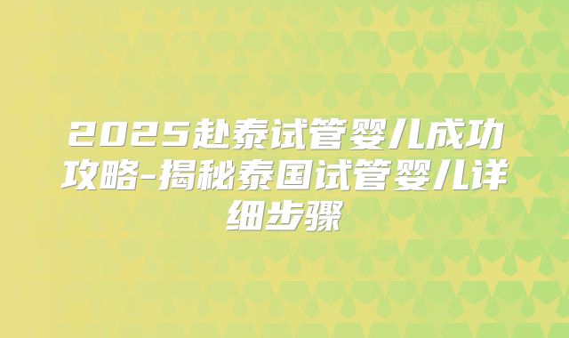2025赴泰试管婴儿成功攻略-揭秘泰国试管婴儿详细步骤