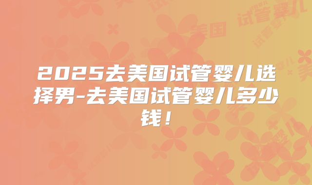2025去美国试管婴儿选择男-去美国试管婴儿多少钱！