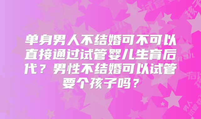 单身男人不结婚可不可以直接通过试管婴儿生育后代？男性不结婚可以试管要个孩子吗？