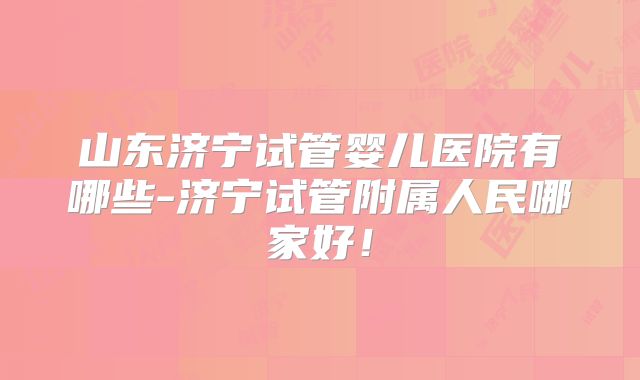 山东济宁试管婴儿医院有哪些-济宁试管附属人民哪家好！