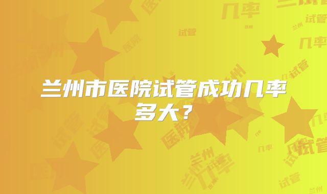 兰州市医院试管成功几率多大？