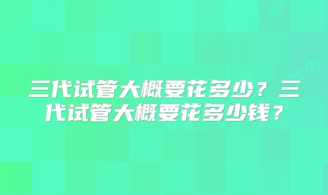 三代试管大概要花多少？三代试管大概要花多少钱？