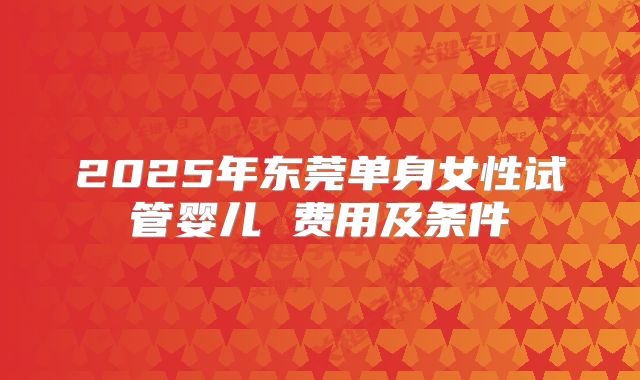 2025年东莞单身女性试管婴儿 费用及条件