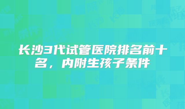 长沙3代试管医院排名前十名，内附生孩子条件
