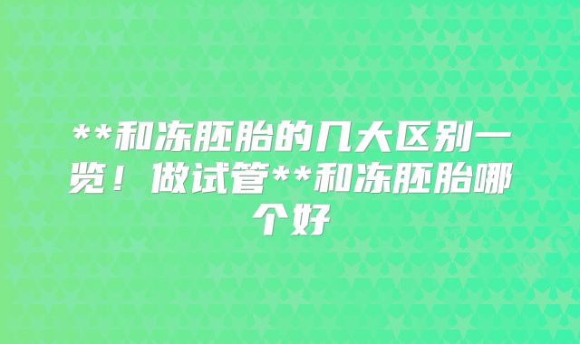 **和冻胚胎的几大区别一览!做试管**和冻胚胎哪个好