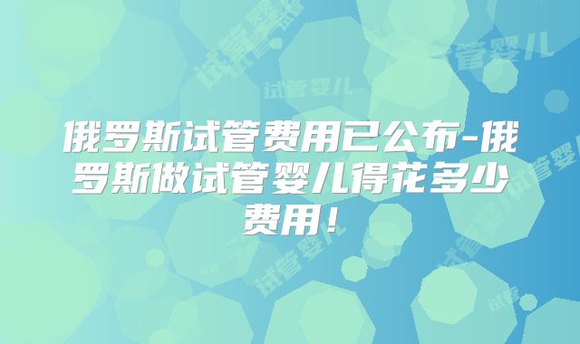 俄罗斯试管费用已公布-俄罗斯做试管婴儿得花多少费用！