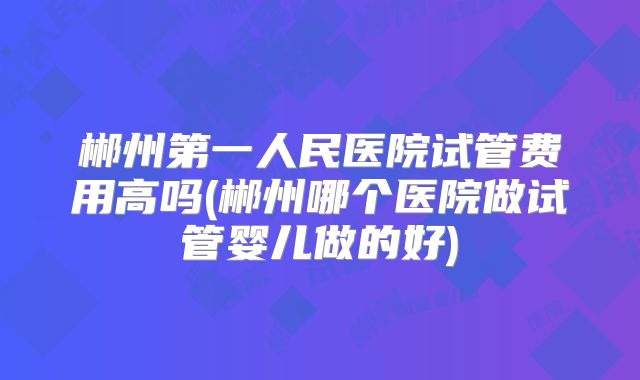 郴州第一人民医院试管费用高吗(郴州哪个医院做试管婴儿做的好)