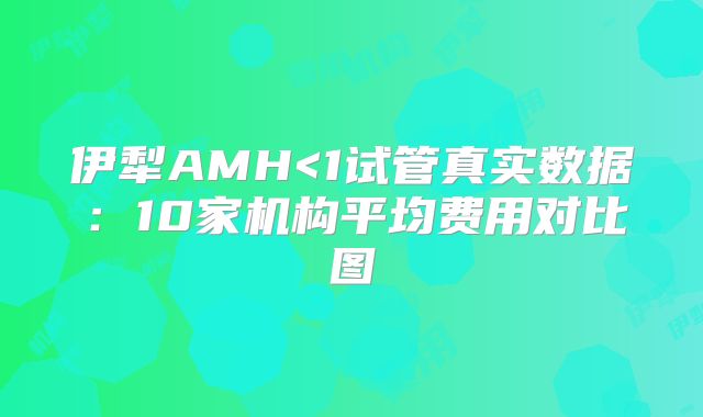 伊犁AMH<1试管真实数据:10家机构平均费用对比图
