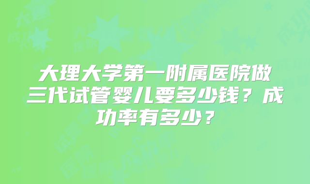 大理大学第一附属医院做三代试管婴儿要多少钱?成功率有多少?