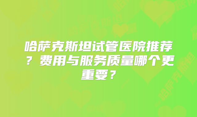 哈萨克斯坦试管医院推荐?费用与服务质量哪个更重要?