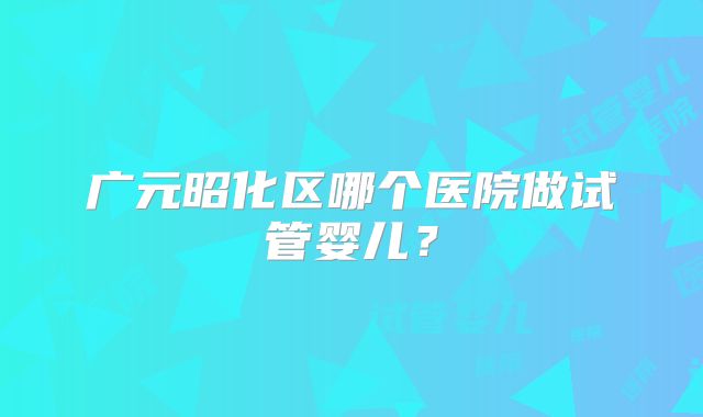 广元昭化区哪个医院做试管婴儿？