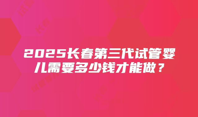 2025长春第三代试管婴儿需要多少钱才能做？
