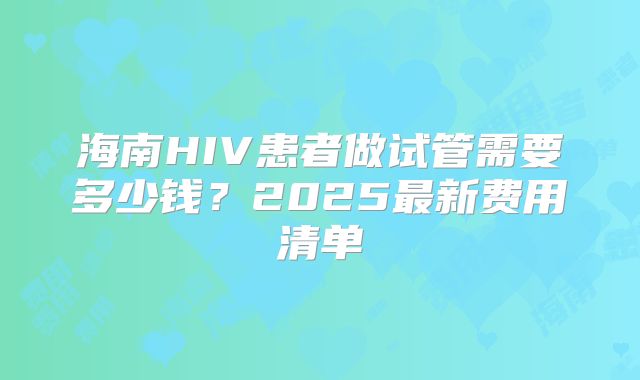 海南HIV患者做试管需要多少钱?2025最新费用清单