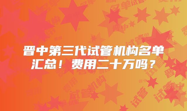 晋中第三代试管机构名单汇总！费用二十万吗？