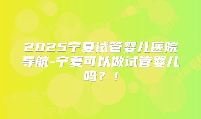 2025宁夏试管婴儿医院导航-宁夏可以做试管婴儿吗？！