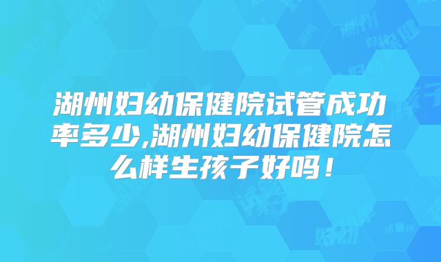 湖州妇幼保健院试管成功率多少,湖州妇幼保健院怎么样生孩子好吗！