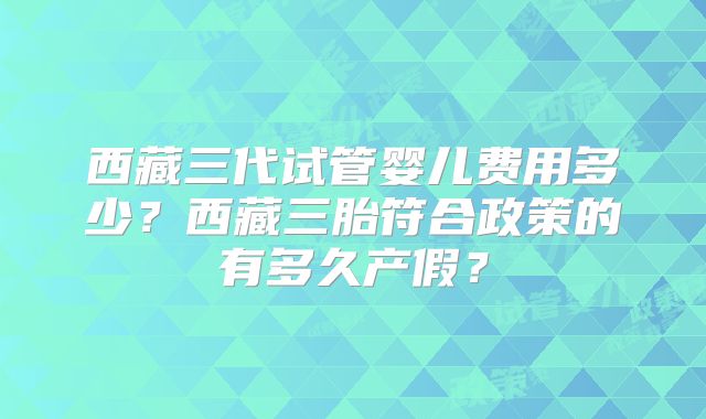 西藏三代试管婴儿费用多少？西藏三胎符合政策的有多久产假？