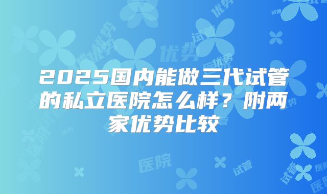 2025国内能做三代试管的私立医院怎么样?附两家优势比较