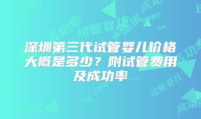 深圳第三代试管婴儿价格大概是多少?附试管费用及成功率