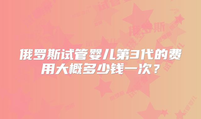 俄罗斯试管婴儿第3代的费用大概多少钱一次？