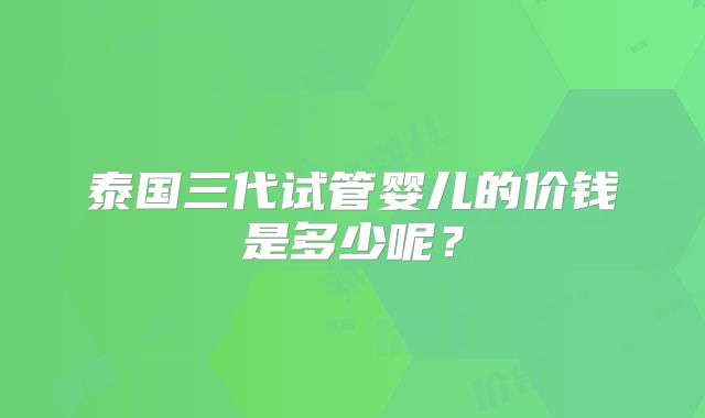 泰国三代试管婴儿的价钱是多少呢？