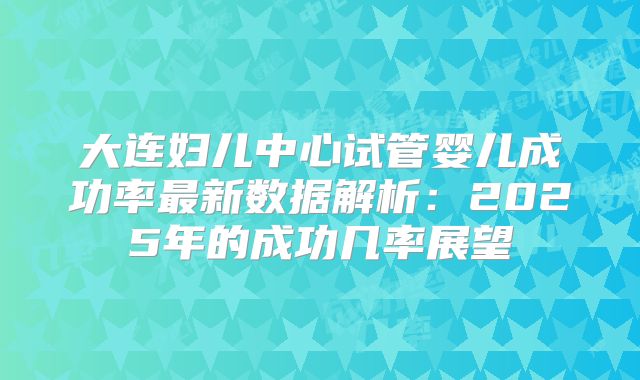 大连妇儿中心试管婴儿成功率最新数据解析:2025年的成功几率展望