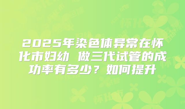 2025年染色体异常在怀化市妇幼 做三代试管的成功率有多少？如何提升
