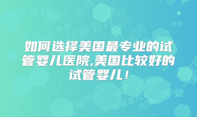 如何选择美国最专业的试管婴儿医院,美国比较好的试管婴儿！