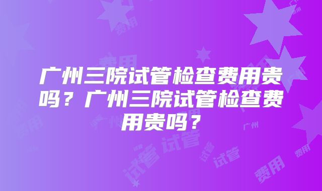 广州三院试管检查费用贵吗？广州三院试管检查费用贵吗？