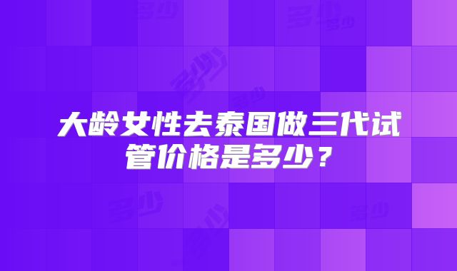 大龄女性去泰国做三代试管价格是多少？